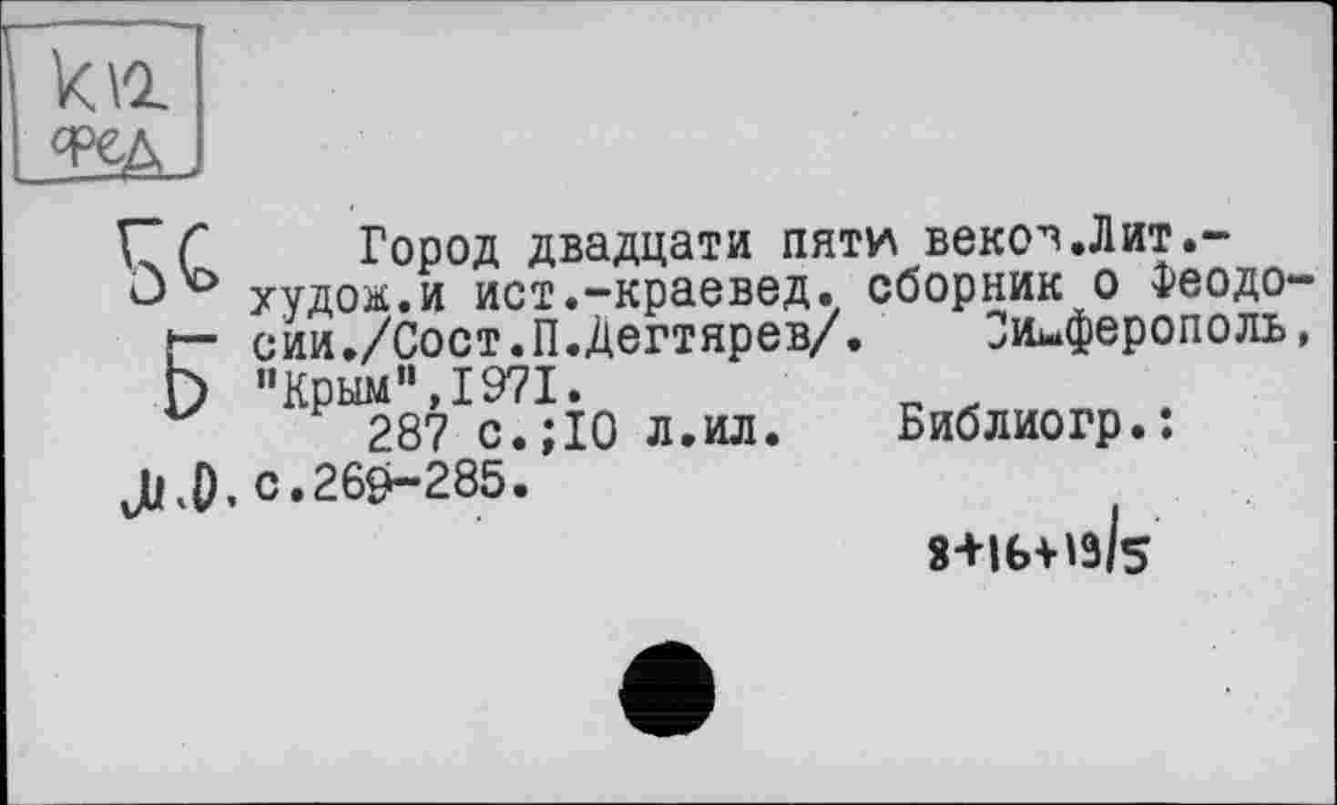 ﻿WJ
Сґ Город двадцати пяти векоч.Лит.-û'0 худой.и ист.-краевед, сборник о Феодо-
Г" сии./Сост.П.Дегтярев/. Симферополь,
Г) "Крым”, 1971.
287 с.;10 л.ил. Библиогр.:
JjKÜ, с.260-285.
S+lbitt/s